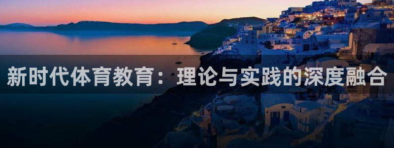 必一运动官网入口：新时代体育教育：理论与实践的深度融合
